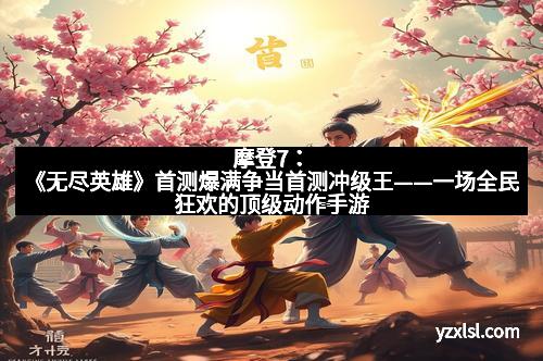 摩登7：《无尽英雄》首测爆满争当首测冲级王——一场全民狂欢的顶级动作手游