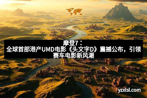 摩登7：全球首部港产UMD电影《头文字D》震撼公布，引领赛车电影新风潮